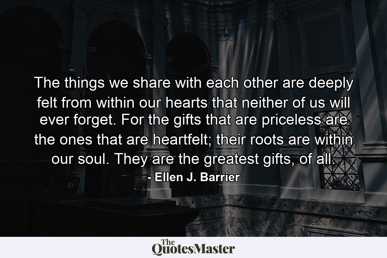 The things we share with each other are deeply felt from within our hearts that neither of us will ever forget. For the gifts that are priceless are the ones that are heartfelt; their roots are within our soul. They are the greatest gifts, of all. - Quote by Ellen J. Barrier