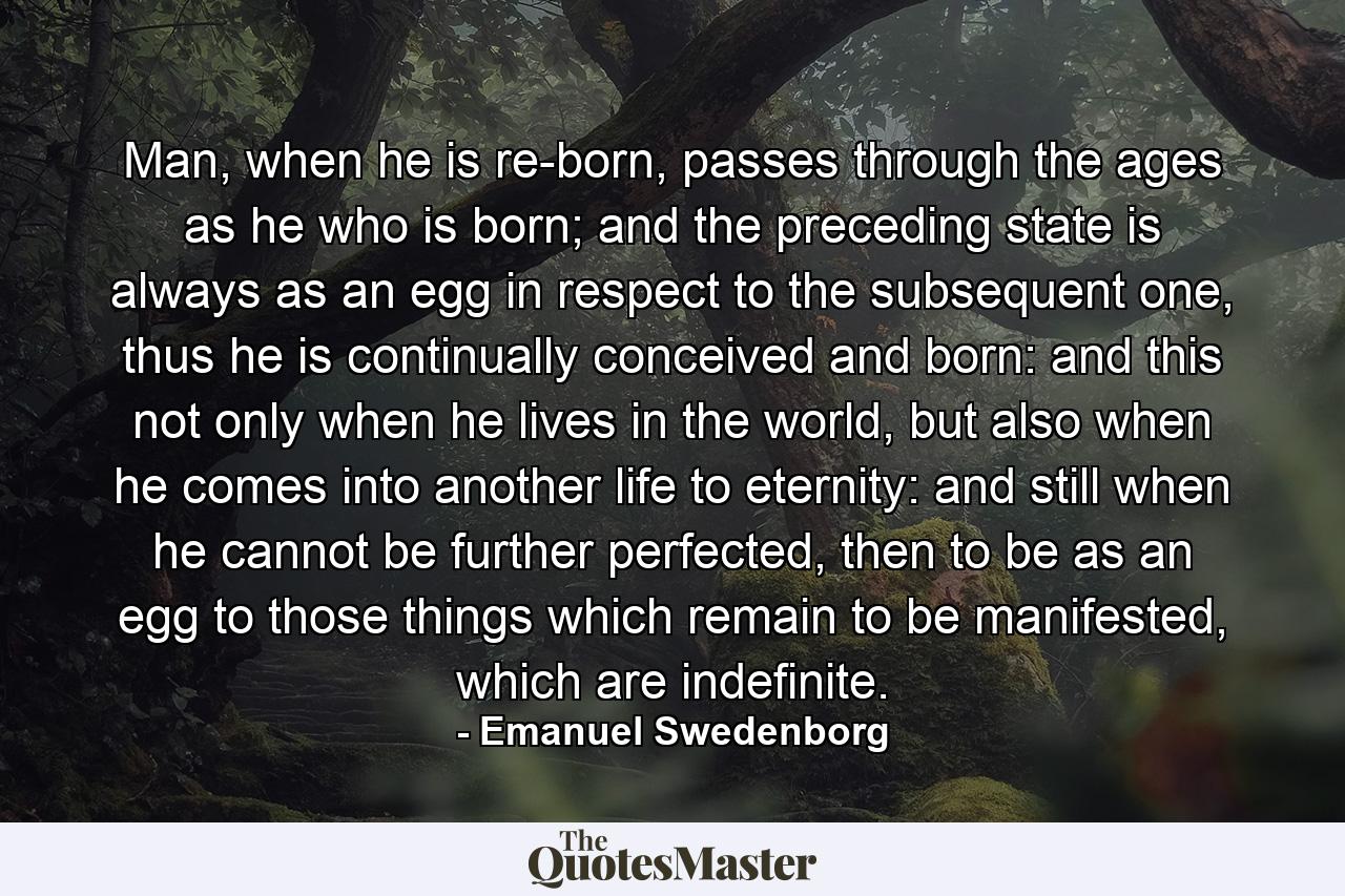 Man, when he is re-born, passes through the ages as he who is born; and the preceding state is always as an egg in respect to the subsequent one, thus he is continually conceived and born: and this not only when he lives in the world, but also when he comes into another life to eternity: and still when he cannot be further perfected, then to be as an egg to those things which remain to be manifested, which are indefinite. - Quote by Emanuel Swedenborg