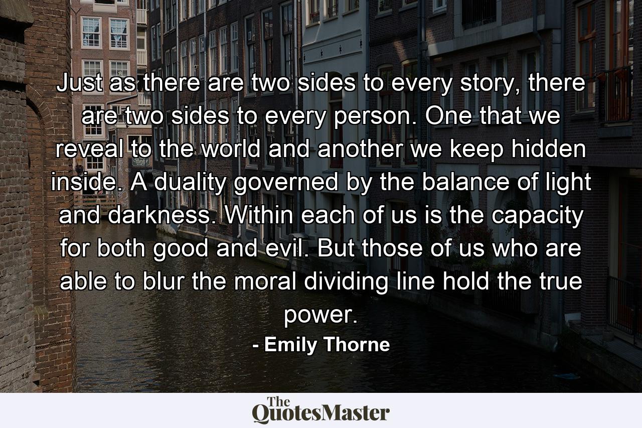 Just as there are two sides to every story, there are two sides to every person. One that we reveal to the world and another we keep hidden inside. A duality governed by the balance of light and darkness. Within each of us is the capacity for both good and evil. But those of us who are able to blur the moral dividing line hold the true power. - Quote by Emily Thorne