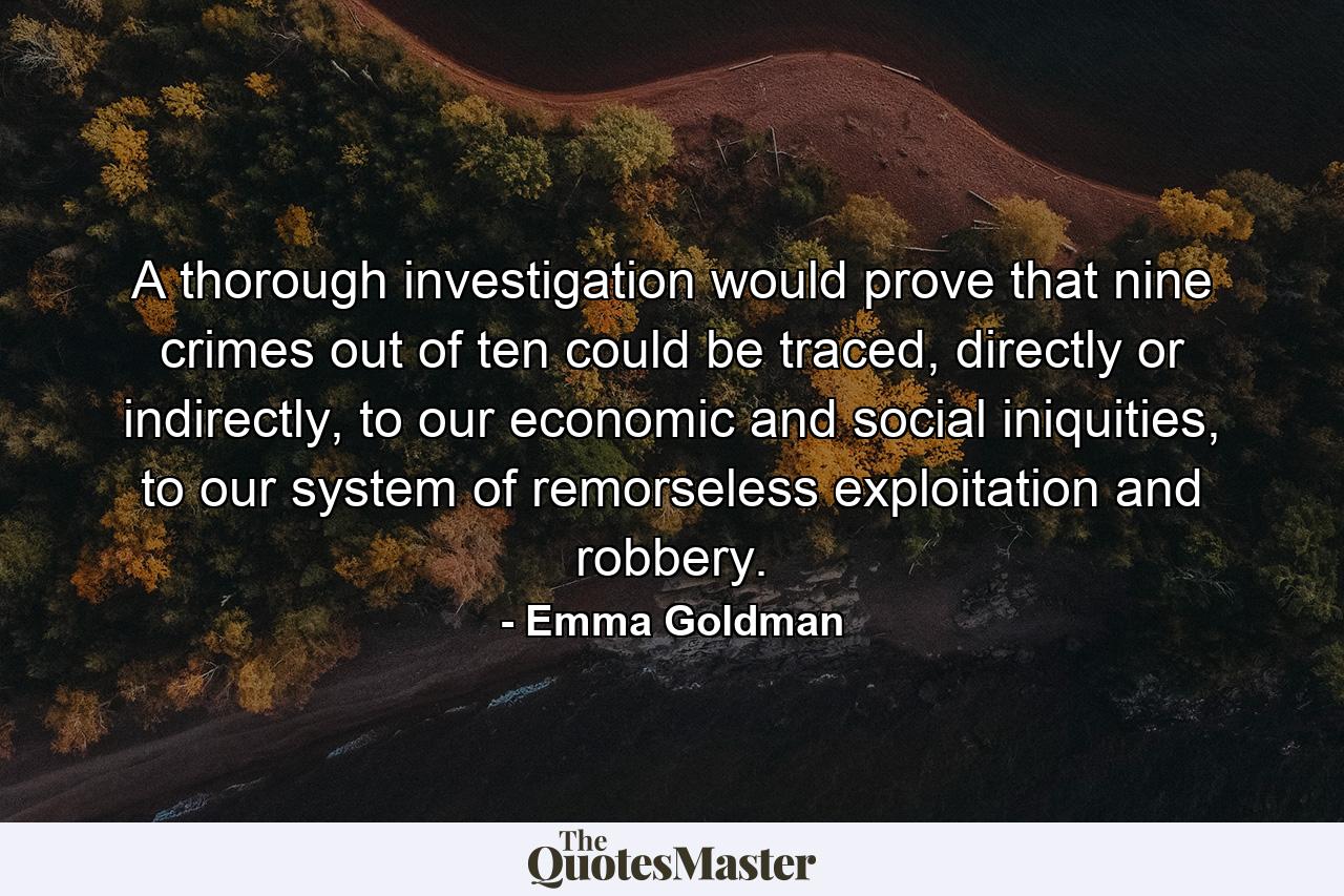 A thorough investigation would prove that nine crimes out of ten could be traced, directly or indirectly, to our economic and social iniquities, to our system of remorseless exploitation and robbery. - Quote by Emma Goldman