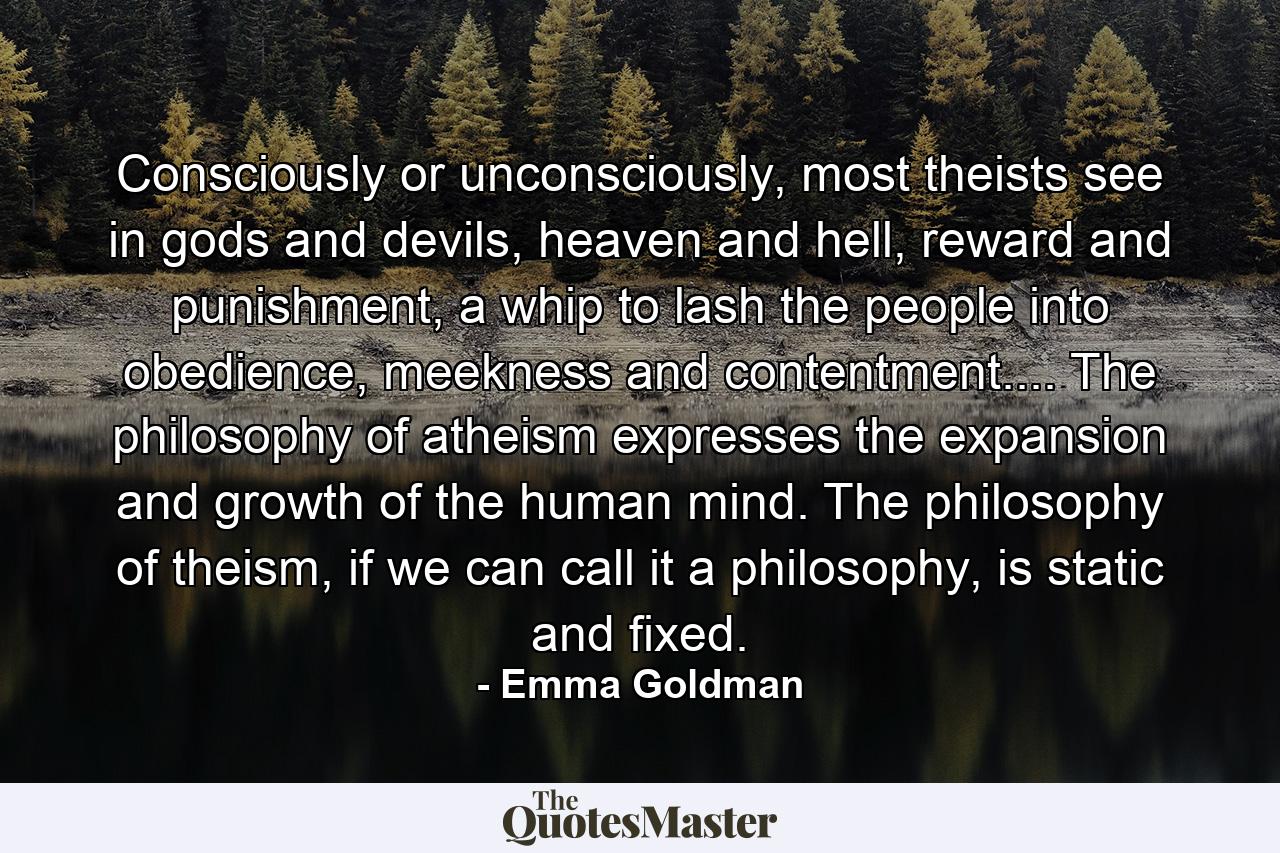 Consciously or unconsciously, most theists see in gods and devils, heaven and hell, reward and punishment, a whip to lash the people into obedience, meekness and contentment.... The philosophy of atheism expresses the expansion and growth of the human mind. The philosophy of theism, if we can call it a philosophy, is static and fixed. - Quote by Emma Goldman