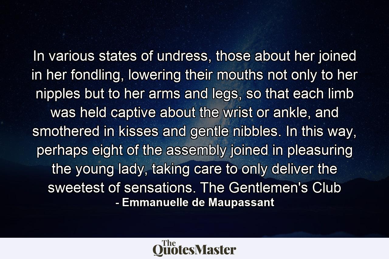 In various states of undress, those about her joined in her fondling, lowering their mouths not only to her nipples but to her arms and legs, so that each limb was held captive about the wrist or ankle, and smothered in kisses and gentle nibbles. In this way, perhaps eight of the assembly joined in pleasuring the young lady, taking care to only deliver the sweetest of sensations. The Gentlemen's Club - Quote by Emmanuelle de Maupassant