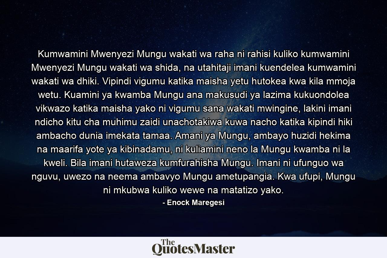 Kumwamini Mwenyezi Mungu wakati wa raha ni rahisi kuliko kumwamini Mwenyezi Mungu wakati wa shida, na utahitaji imani kuendelea kumwamini wakati wa dhiki. Vipindi vigumu katika maisha yetu hutokea kwa kila mmoja wetu. Kuamini ya kwamba Mungu ana makusudi ya lazima kukuondolea vikwazo katika maisha yako ni vigumu sana wakati mwingine, lakini imani ndicho kitu cha muhimu zaidi unachotakiwa kuwa nacho katika kipindi hiki ambacho dunia imekata tamaa. Amani ya Mungu, ambayo huzidi hekima na maarifa yote ya kibinadamu, ni kuliamini neno la Mungu kwamba ni la kweli. Bila imani hutaweza kumfurahisha Mungu. Imani ni ufunguo wa nguvu, uwezo na neema ambavyo Mungu ametupangia. Kwa ufupi, Mungu ni mkubwa kuliko wewe na matatizo yako. - Quote by Enock Maregesi