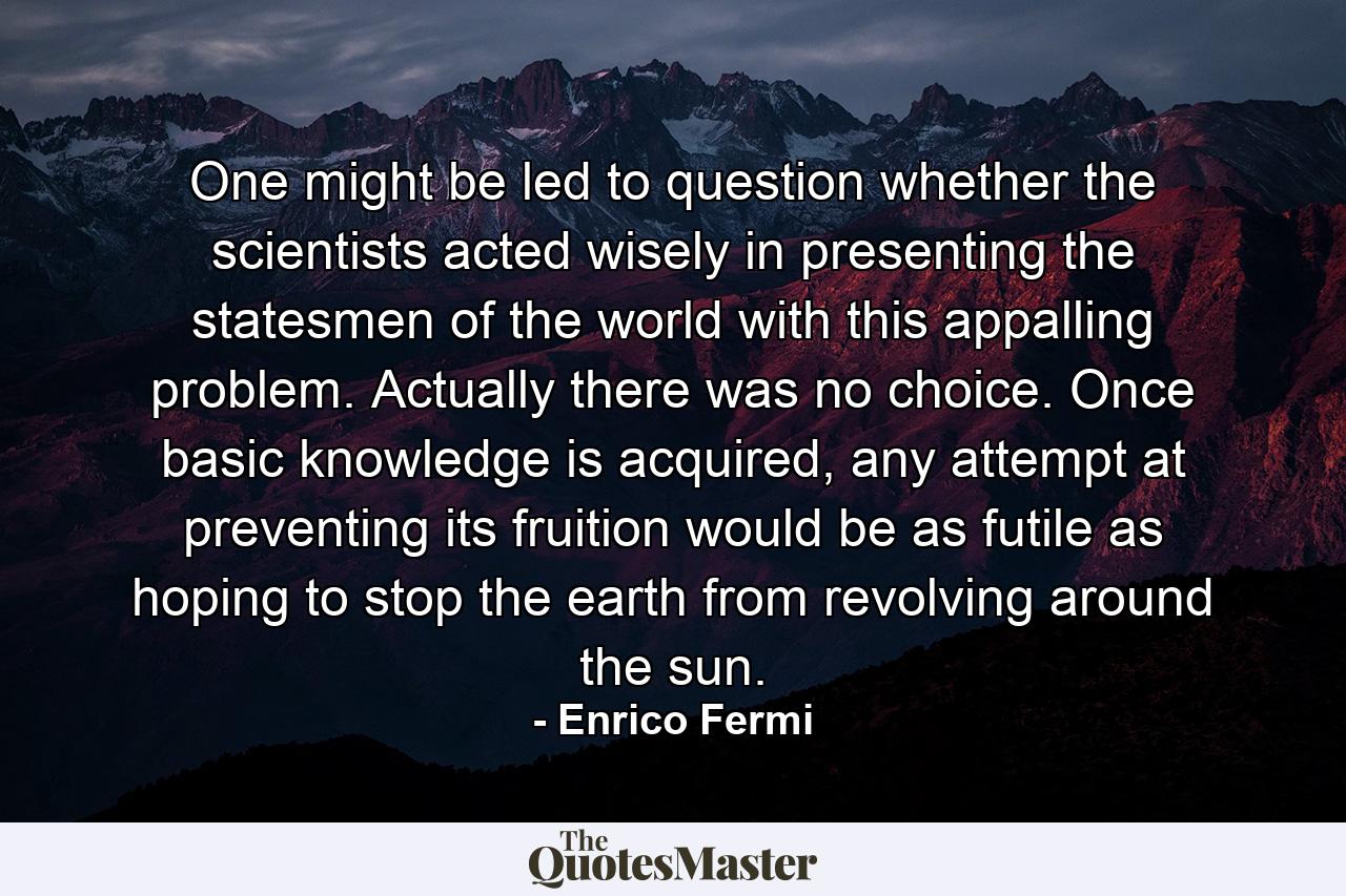 One might be led to question whether the scientists acted wisely in presenting the statesmen of the world with this appalling problem. Actually there was no choice. Once basic knowledge is acquired, any attempt at preventing its fruition would be as futile as hoping to stop the earth from revolving around the sun. - Quote by Enrico Fermi