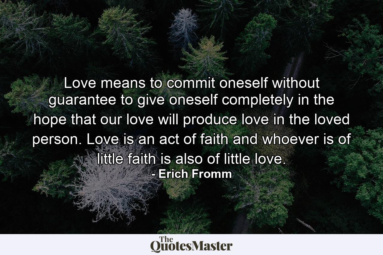 Love means to commit oneself without guarantee  to give oneself completely in the hope that our love will produce love in the loved person. Love is an act of faith  and whoever is of little faith is also of little love. - Quote by Erich Fromm