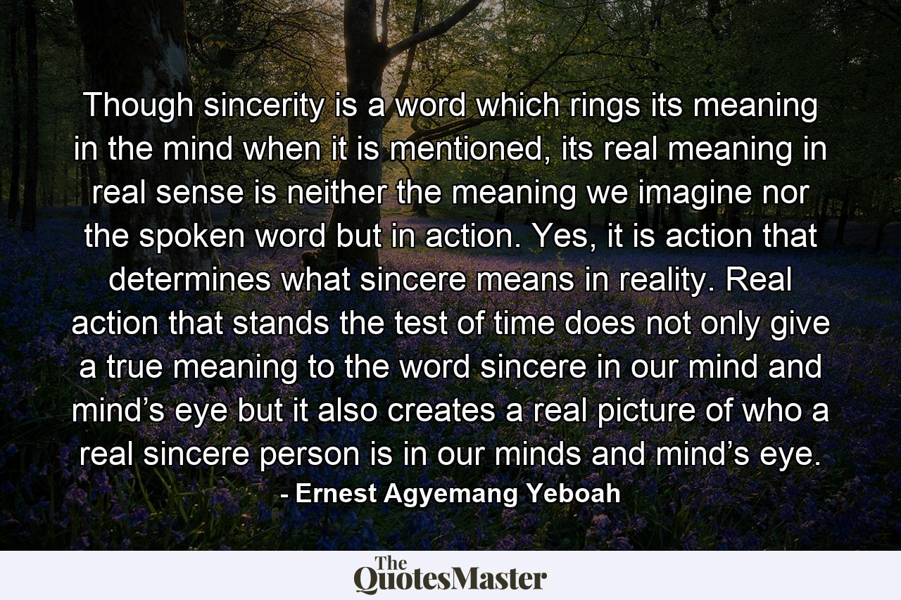 Though sincerity is a word which rings its meaning in the mind when it is mentioned, its real meaning in real sense is neither the meaning we imagine nor the spoken word but in action. Yes, it is action that determines what sincere means in reality. Real action that stands the test of time does not only give a true meaning to the word sincere in our mind and mind’s eye but it also creates a real picture of who a real sincere person is in our minds and mind’s eye. - Quote by Ernest Agyemang Yeboah