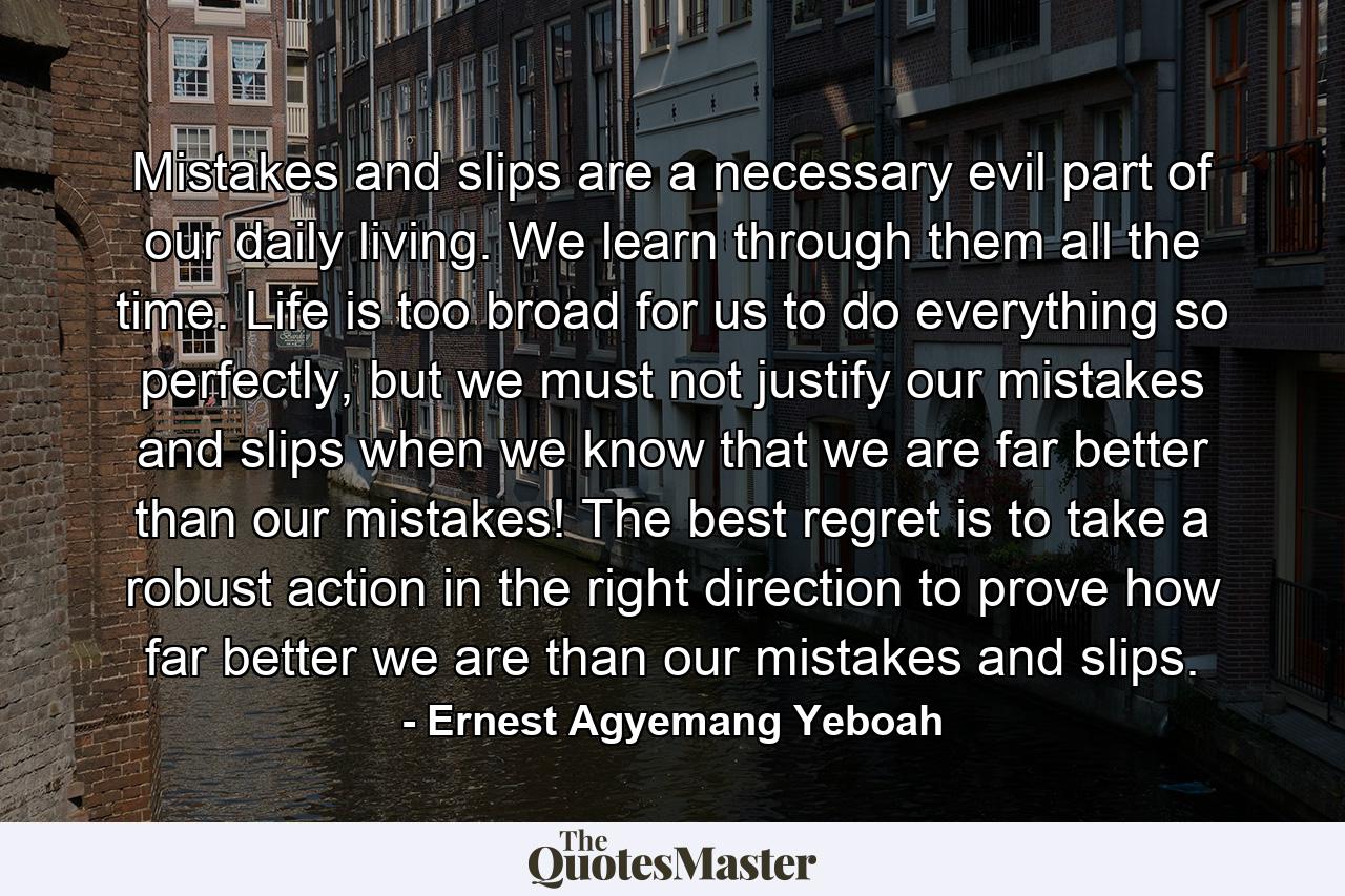 Mistakes and slips are a necessary evil part of our daily living. We learn through them all the time. Life is too broad for us to do everything so perfectly, but we must not justify our mistakes and slips when we know that we are far better than our mistakes! The best regret is to take a robust action in the right direction to prove how far better we are than our mistakes and slips. - Quote by Ernest Agyemang Yeboah