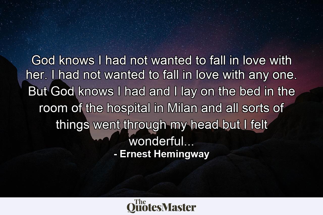 God knows I had not wanted to fall in love with her. I had not wanted to fall in love with any one. But God knows I had and I lay on the bed in the room of the hospital in Milan and all sorts of things went through my head but I felt wonderful... - Quote by Ernest Hemingway