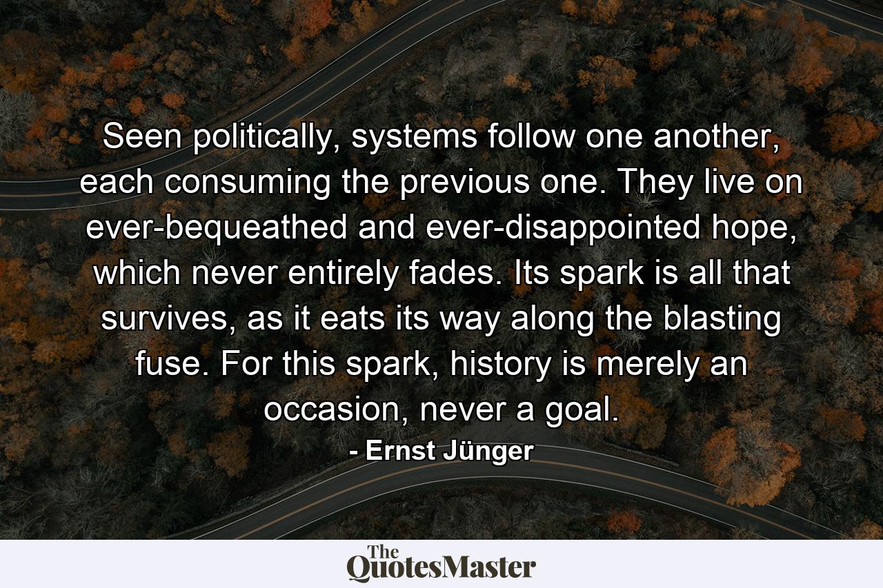 Seen politically, systems follow one another, each consuming the previous one. They live on ever-bequeathed and ever-disappointed hope, which never entirely fades. Its spark is all that survives, as it eats its way along the blasting fuse. For this spark, history is merely an occasion, never a goal. - Quote by Ernst Jünger