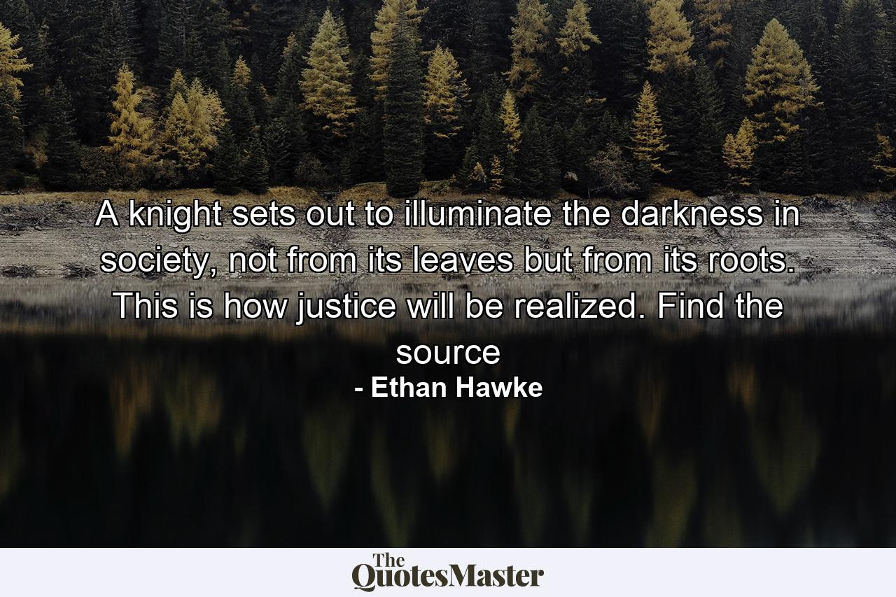 A knight sets out to illuminate the darkness in society, not from its leaves but from its roots. This is how justice will be realized. Find the source - Quote by Ethan Hawke