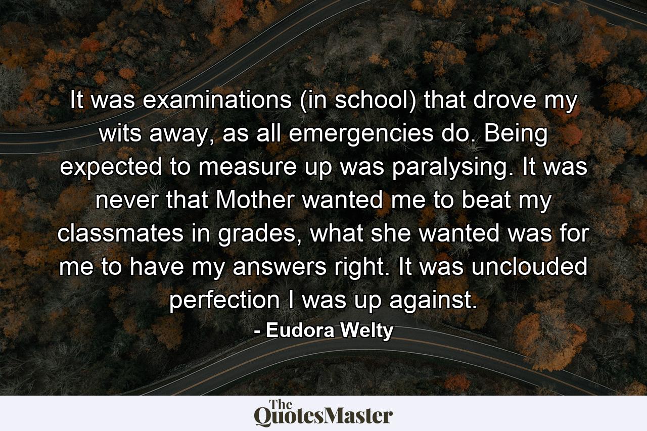 It was examinations (in school) that drove my wits away, as all emergencies do. Being expected to measure up was paralysing. It was never that Mother wanted me to beat my classmates in grades, what she wanted was for me to have my answers right. It was unclouded perfection I was up against. - Quote by Eudora Welty