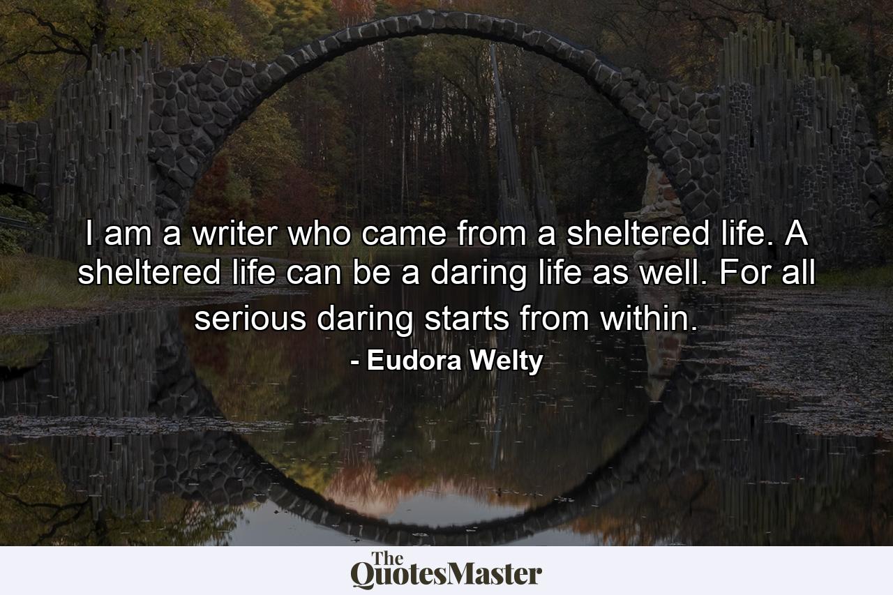 I am a writer who came from a sheltered life. A sheltered life can be a daring life as well. For all serious daring starts from within. - Quote by Eudora Welty