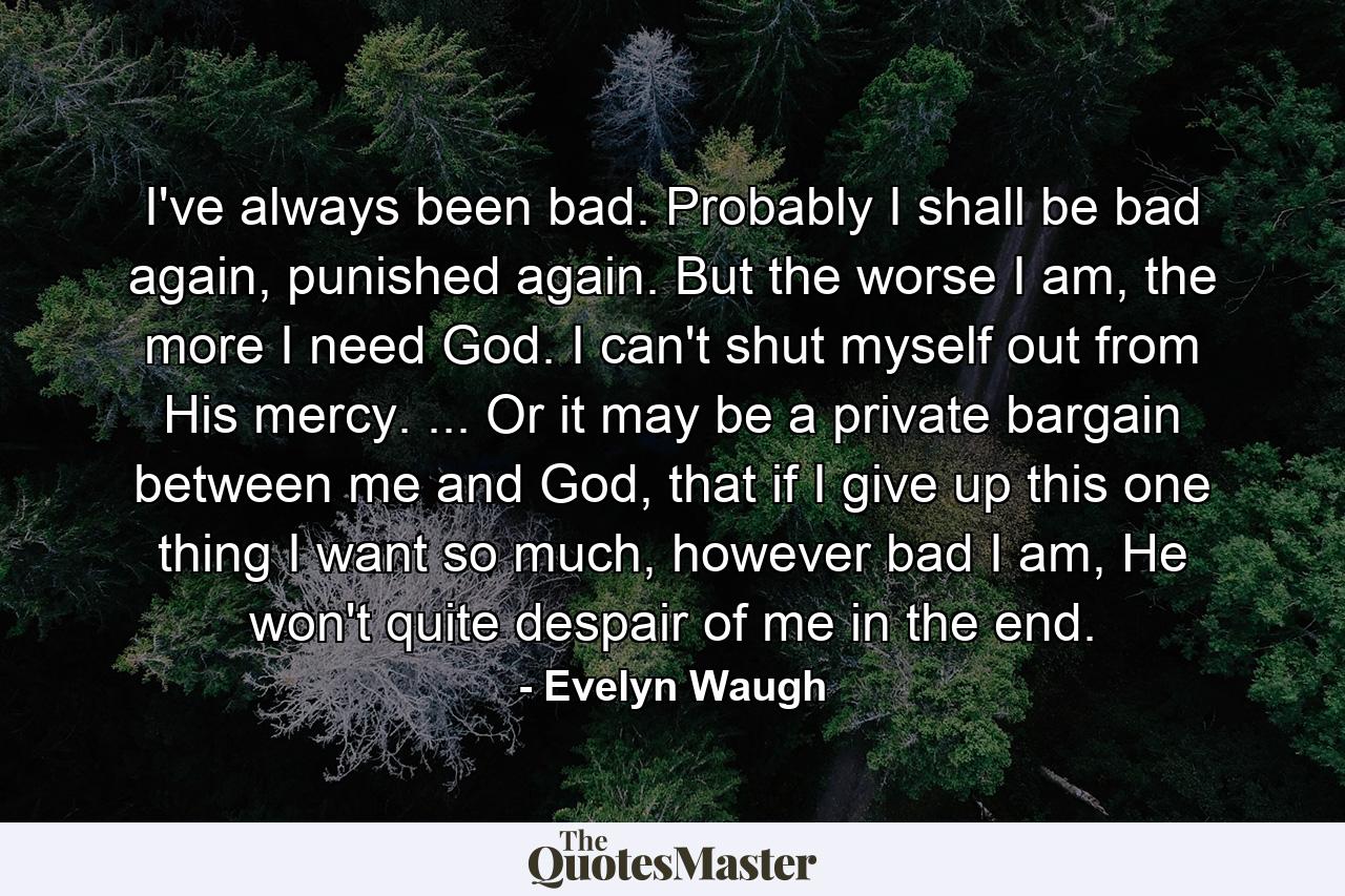 I've always been bad. Probably I shall be bad again, punished again. But the worse I am, the more I need God. I can't shut myself out from His mercy. ... Or it may be a private bargain between me and God, that if I give up this one thing I want so much, however bad I am, He won't quite despair of me in the end. - Quote by Evelyn Waugh