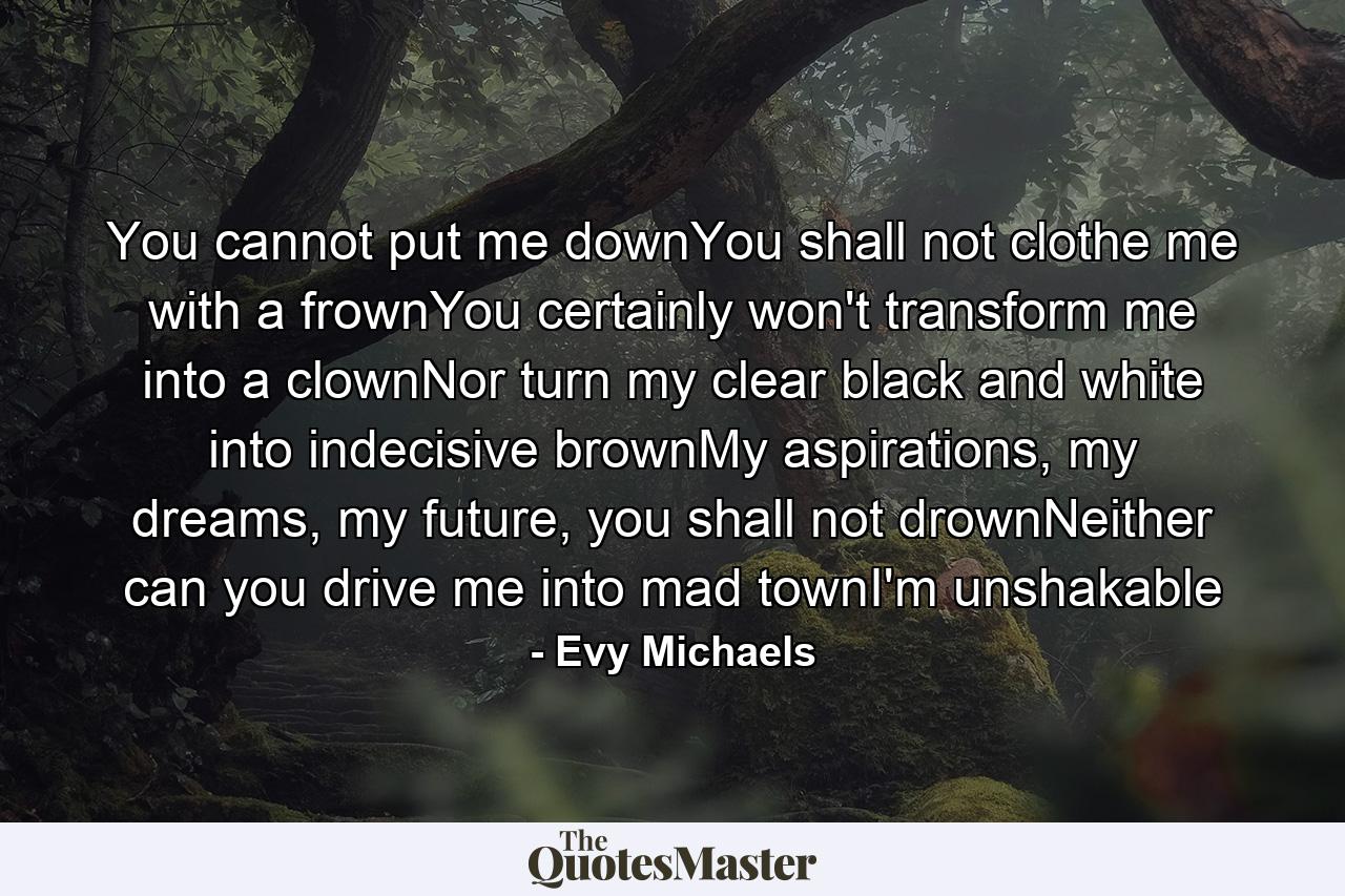 You cannot put me downYou shall not clothe me with a frownYou certainly won't transform me into a clownNor turn my clear black and white into indecisive brownMy aspirations, my dreams, my future, you shall not drownNeither can you drive me into mad townI'm unshakable - Quote by Evy Michaels