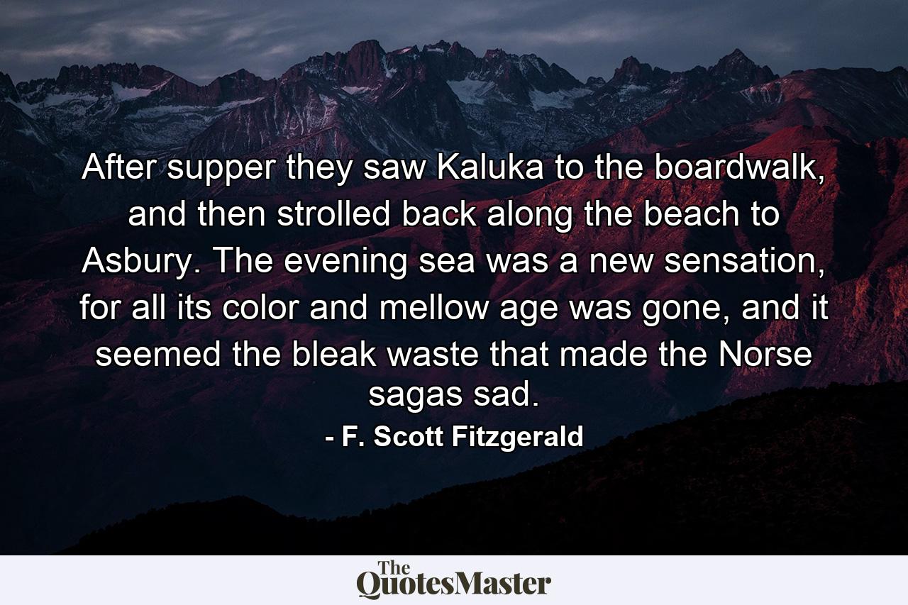 After supper they saw Kaluka to the boardwalk, and then strolled back along the beach to Asbury. The evening sea was a new sensation, for all its color and mellow age was gone, and it seemed the bleak waste that made the Norse sagas sad. - Quote by F. Scott Fitzgerald