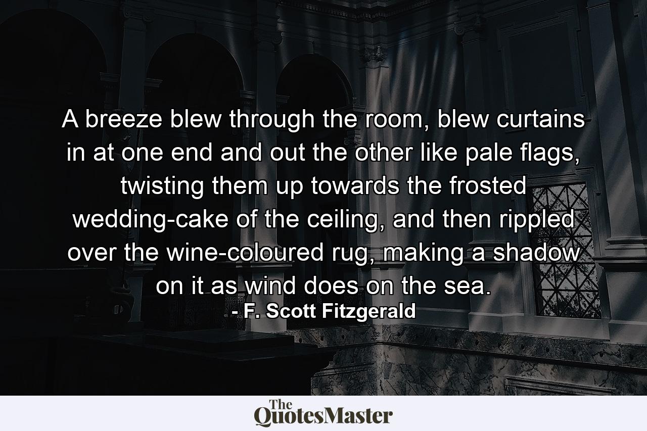 A breeze blew through the room, blew curtains in at one end and out the other like pale flags, twisting them up towards the frosted wedding-cake of the ceiling, and then rippled over the wine-coloured rug, making a shadow on it as wind does on the sea. - Quote by F. Scott Fitzgerald