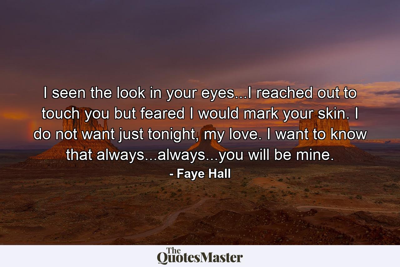 I seen the look in your eyes...I reached out to touch you but feared I would mark your skin. I do not want just tonight, my love. I want to know that always...always...you will be mine. - Quote by Faye Hall