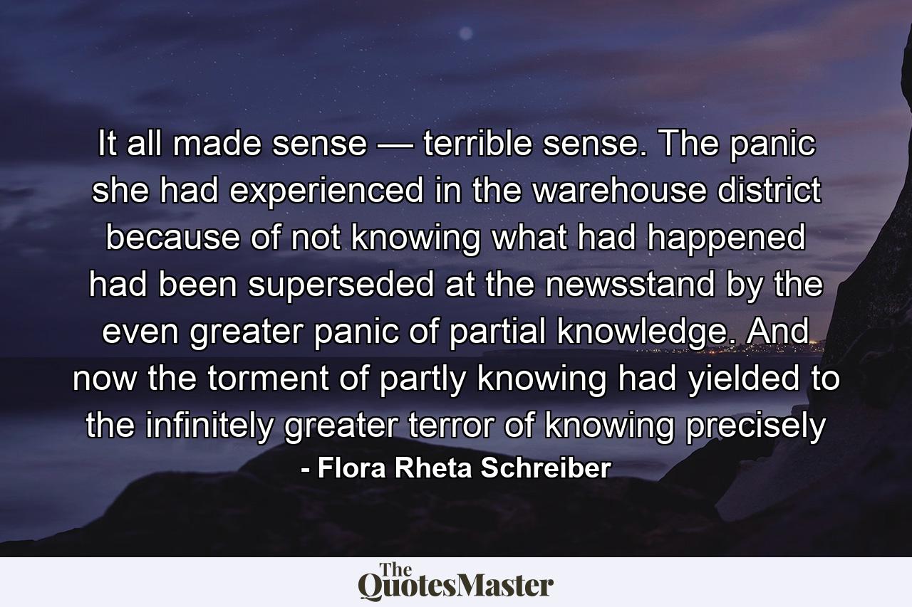 It all made sense — terrible sense. The panic she had experienced in the warehouse district because of not knowing what had happened had been superseded at the newsstand by the even greater panic of partial knowledge. And now the torment of partly knowing had yielded to the infinitely greater terror of knowing precisely - Quote by Flora Rheta Schreiber