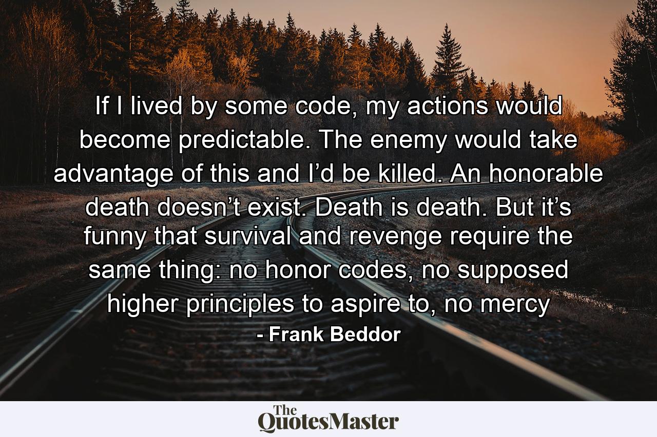 If I lived by some code, my actions would become predictable. The enemy would take advantage of this and I’d be killed. An honorable death doesn’t exist. Death is death. But it’s funny that survival and revenge require the same thing: no honor codes, no supposed higher principles to aspire to, no mercy - Quote by Frank Beddor