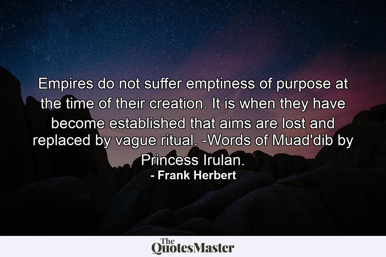 Empires do not suffer emptiness of purpose at the time of their creation. It is when they have become established that aims are lost and replaced by vague ritual. -Words of Muad'dib by Princess Irulan. - Quote by Frank Herbert