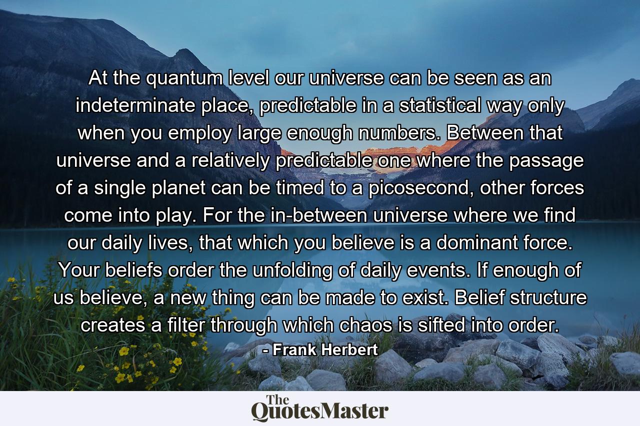 At the quantum level our universe can be seen as an indeterminate place, predictable in a statistical way only when you employ large enough numbers. Between that universe and a relatively predictable one where the passage of a single planet can be timed to a picosecond, other forces come into play. For the in-between universe where we find our daily lives, that which you believe is a dominant force. Your beliefs order the unfolding of daily events. If enough of us believe, a new thing can be made to exist. Belief structure creates a filter through which chaos is sifted into order. - Quote by Frank Herbert