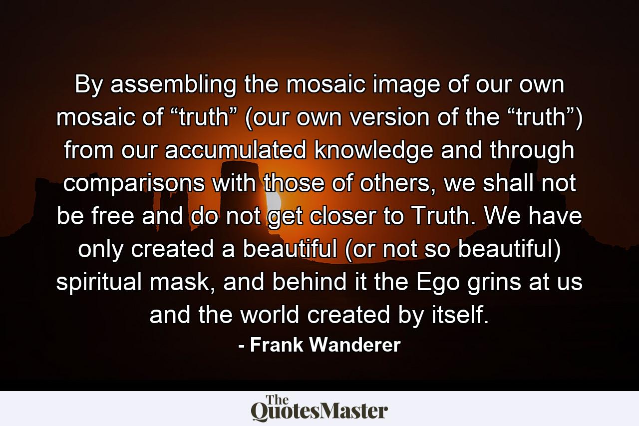 By assembling the mosaic image of our own mosaic of “truth” (our own version of the “truth”) from our accumulated knowledge and through comparisons with those of others, we shall not be free and do not get closer to Truth. We have only created a beautiful (or not so beautiful) spiritual mask, and behind it the Ego grins at us and the world created by itself. - Quote by Frank Wanderer