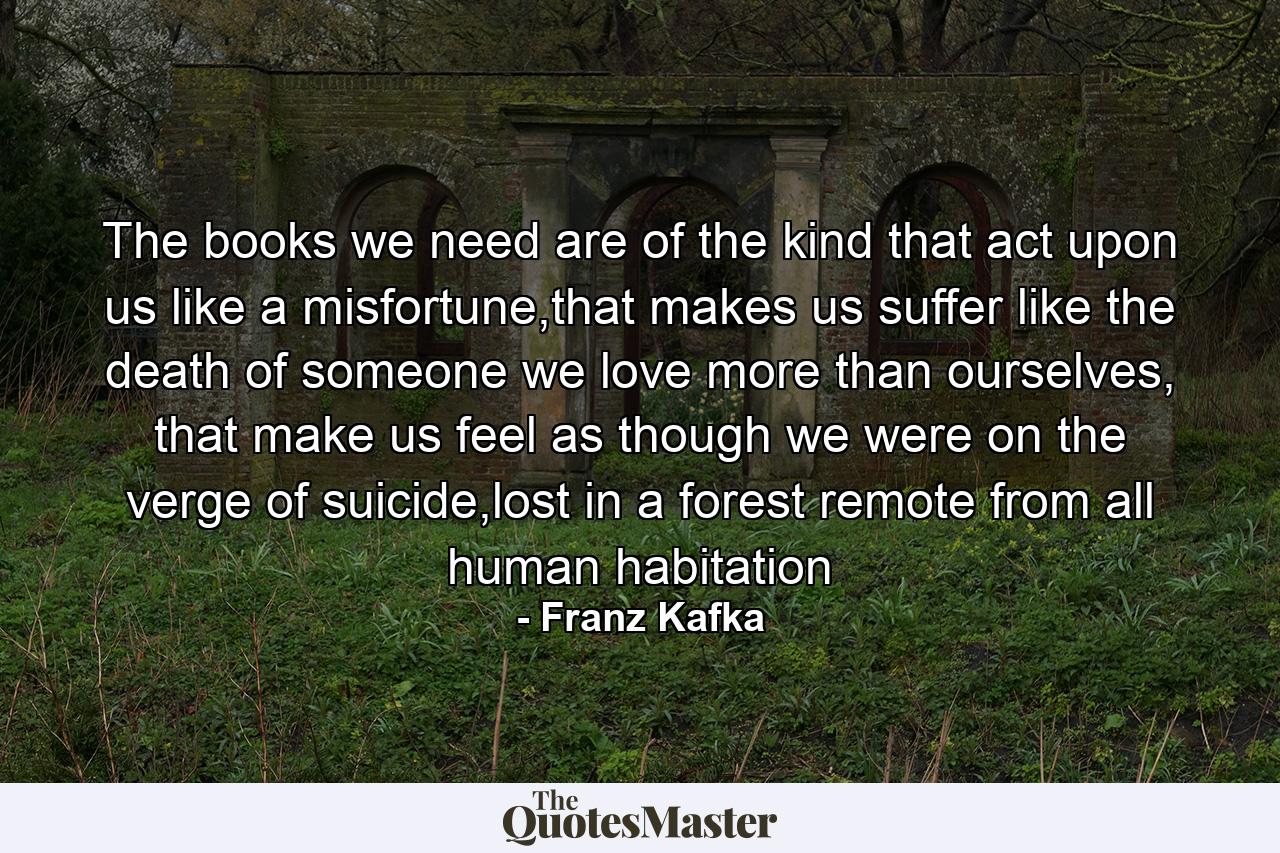 The books we need are of the kind that act upon us like a misfortune,that makes us suffer like the death of someone we love more than ourselves, that make us feel as though we were on the verge of suicide,lost in a forest remote from all human habitation - Quote by Franz Kafka