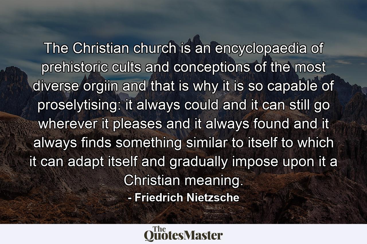 The Christian church is an encyclopaedia of prehistoric cults and conceptions of the most diverse orgiin and that is why it is so capable of proselytising: it always could and it can still go wherever it pleases and it always found and it always finds something similar to itself to which it can adapt itself and gradually impose upon it a Christian meaning. - Quote by Friedrich Nietzsche