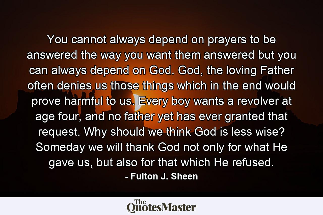 You cannot always depend on prayers to be answered the way you want them answered but you can always depend on God. God, the loving Father often denies us those things which in the end would prove harmful to us. Every boy wants a revolver at age four, and no father yet has ever granted that request. Why should we think God is less wise? Someday we will thank God not only for what He gave us, but also for that which He refused. - Quote by Fulton J. Sheen