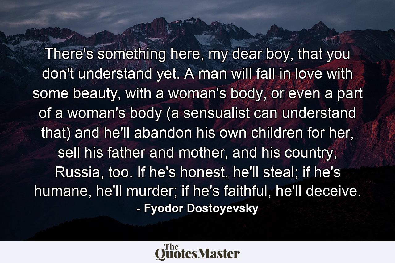 There's something here, my dear boy, that you don't understand yet. A man will fall in love with some beauty, with a woman's body, or even a part of a woman's body (a sensualist can understand that) and he'll abandon his own children for her, sell his father and mother, and his country, Russia, too. If he's honest, he'll steal; if he's humane, he'll murder; if he's faithful, he'll deceive. - Quote by Fyodor Dostoyevsky