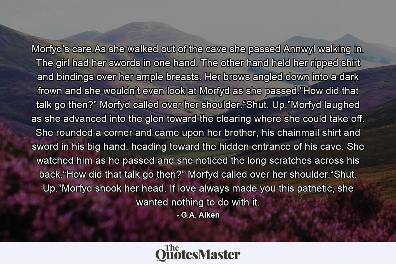 Morfyd’s care.As she walked out of the cave she passed Annwyl walking in. The girl had her swords in one hand. The other hand held her ripped shirt and bindings over her ample breasts. Her brows angled down into a dark frown and she wouldn’t even look at Morfyd as she passed.“How did that talk go then?” Morfyd called over her shoulder.“Shut. Up.”Morfyd laughed as she advanced into the glen toward the clearing where she could take off. She rounded a corner and came upon her brother, his chainmail shirt and sword in his big hand, heading toward the hidden entrance of his cave. She watched him as he passed and she noticed the long scratches across his back.“How did that talk go then?” Morfyd called over her shoulder.“Shut. Up.”Morfyd shook her head. If love always made you this pathetic, she wanted nothing to do with it. - Quote by G.A. Aiken