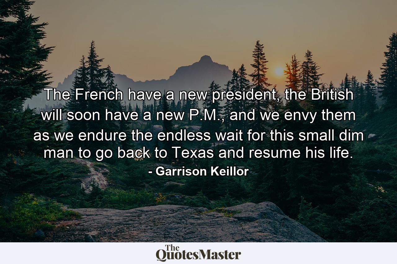 The French have a new president, the British will soon have a new P.M., and we envy them as we endure the endless wait for this small dim man to go back to Texas and resume his life. - Quote by Garrison Keillor