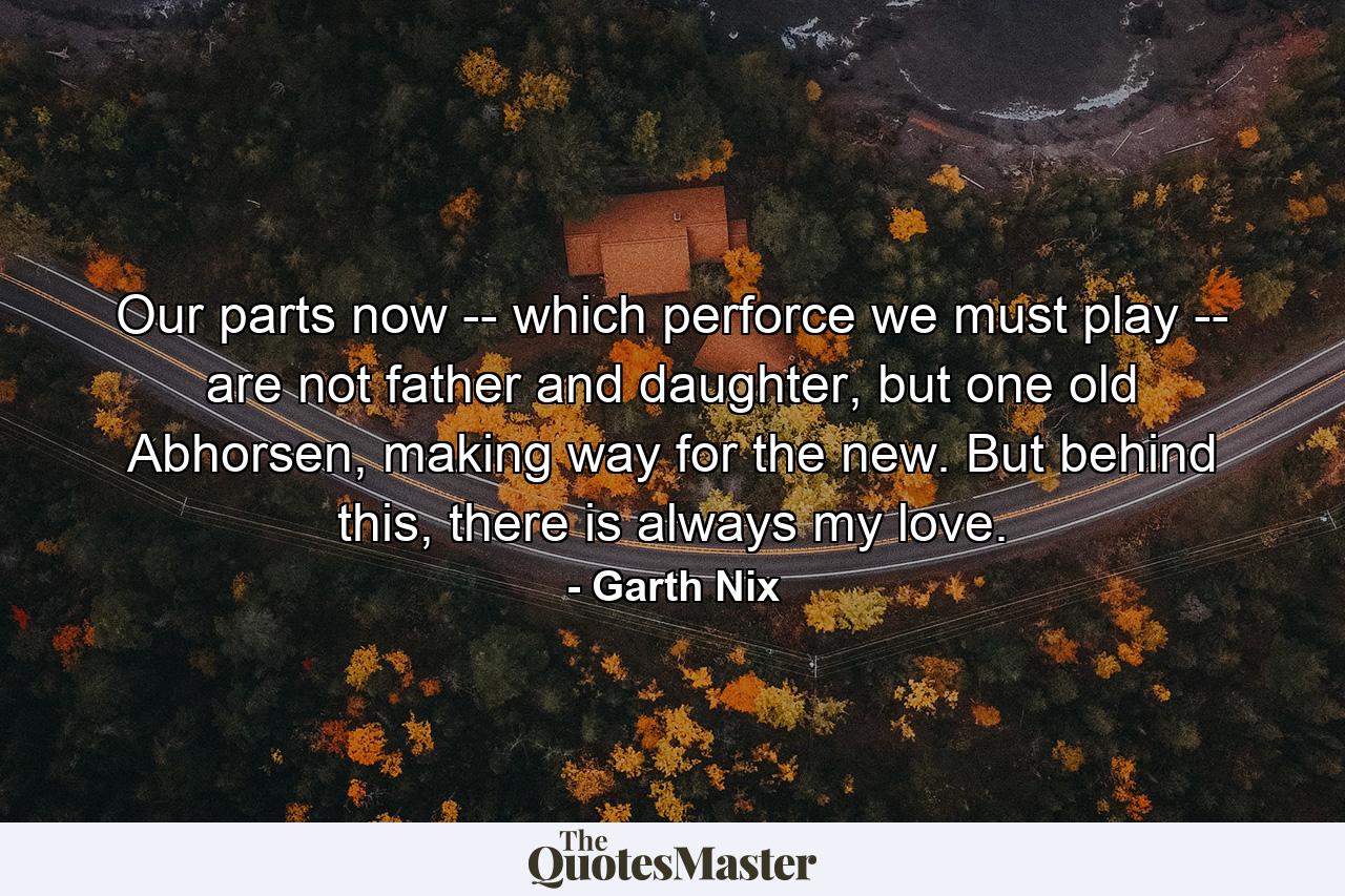 Our parts now -- which perforce we must play -- are not father and daughter, but one old Abhorsen, making way for the new. But behind this, there is always my love. - Quote by Garth Nix