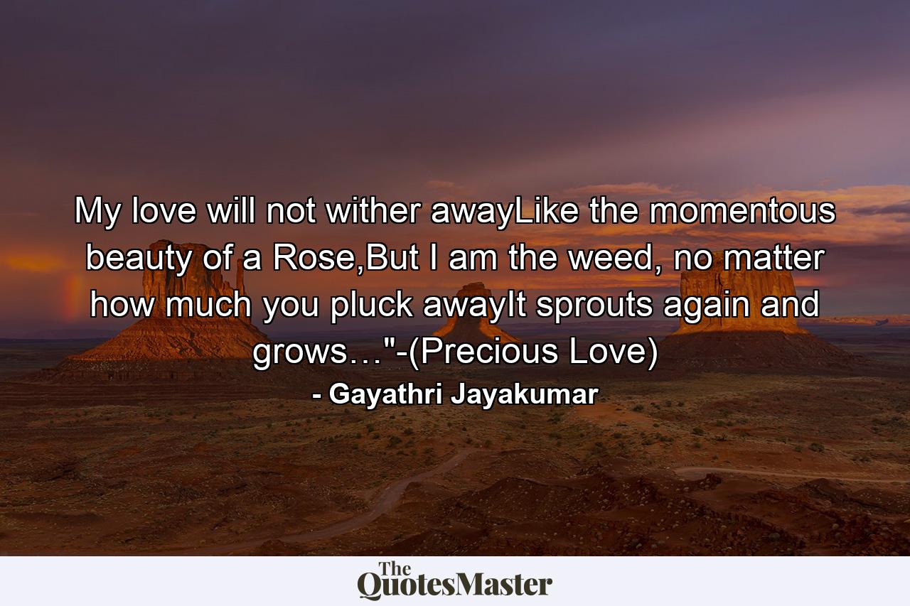 My love will not wither awayLike the momentous beauty of a Rose,But I am the weed, no matter how much you pluck awayIt sprouts again and grows…