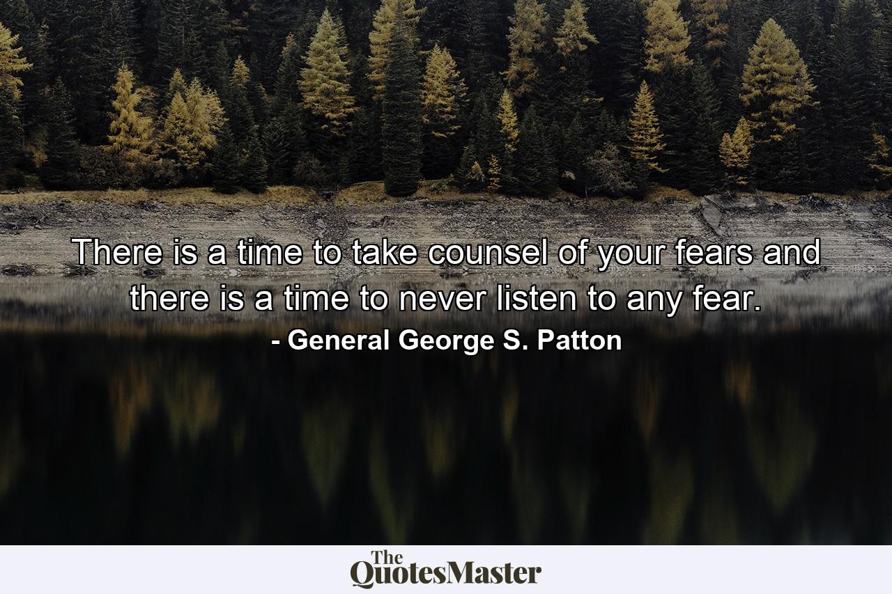 There is a time to take counsel of your fears  and there is a time to never listen to any fear. - Quote by General George S. Patton