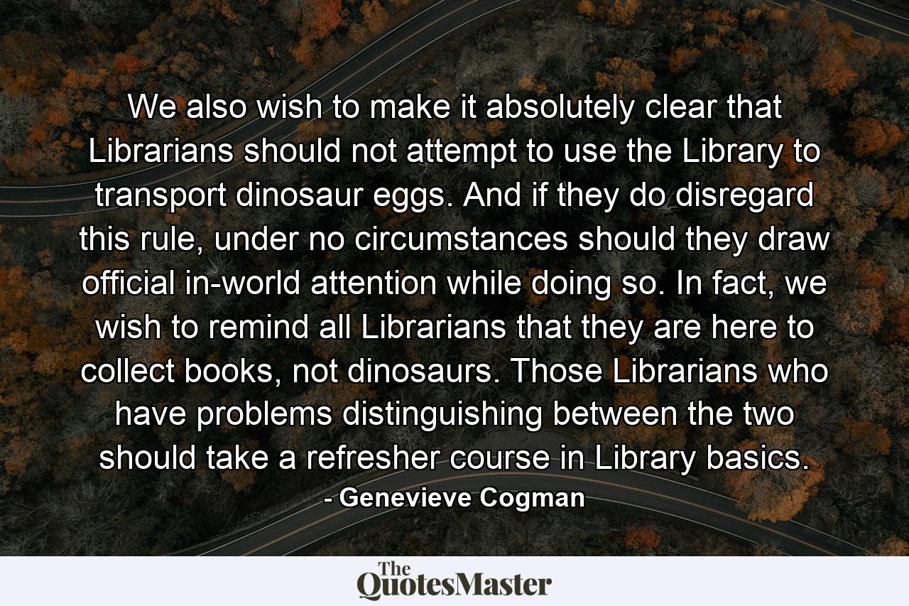 We also wish to make it absolutely clear that Librarians should not attempt to use the Library to transport dinosaur eggs. And if they do disregard this rule, under no circumstances should they draw official in-world attention while doing so. In fact, we wish to remind all Librarians that they are here to collect books, not dinosaurs. Those Librarians who have problems distinguishing between the two should take a refresher course in Library basics. - Quote by Genevieve Cogman