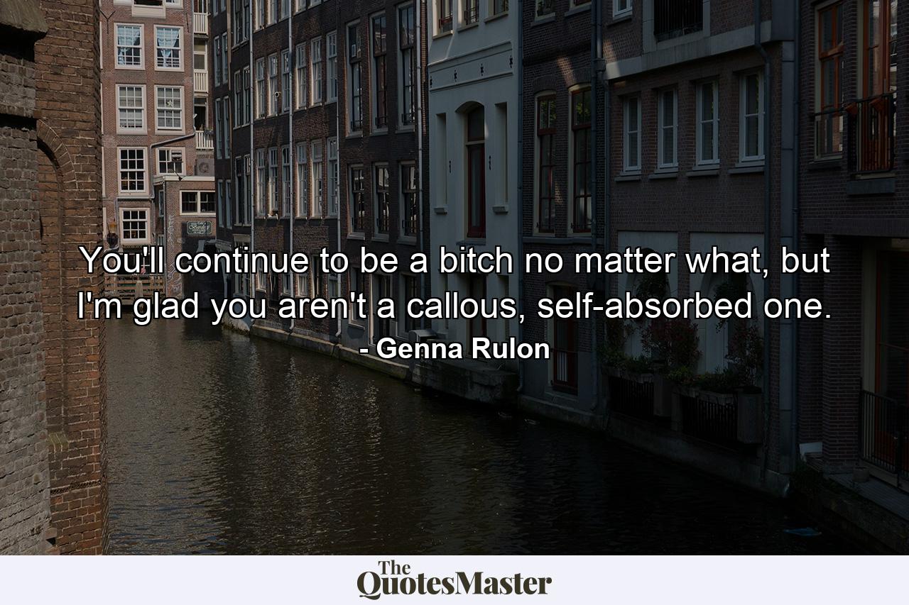 You'll continue to be a bitch no matter what, but I'm glad you aren't a callous, self-absorbed one. - Quote by Genna Rulon