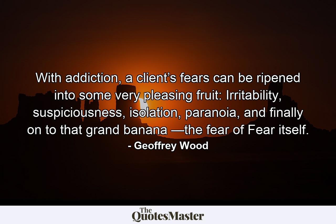 With addiction, a client’s fears can be ripened into some very pleasing fruit: Irritability, suspiciousness, isolation, paranoia, and finally on to that grand banana —the fear of Fear itself. - Quote by Geoffrey Wood