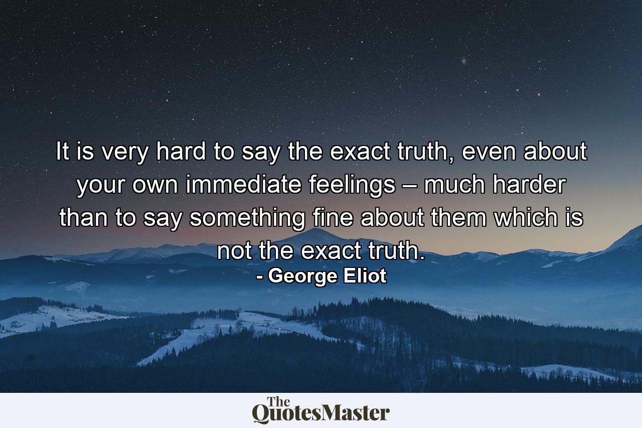 It is very hard to say the exact truth, even about your own immediate feelings – much harder than to say something fine about them which is not the exact truth. - Quote by George Eliot