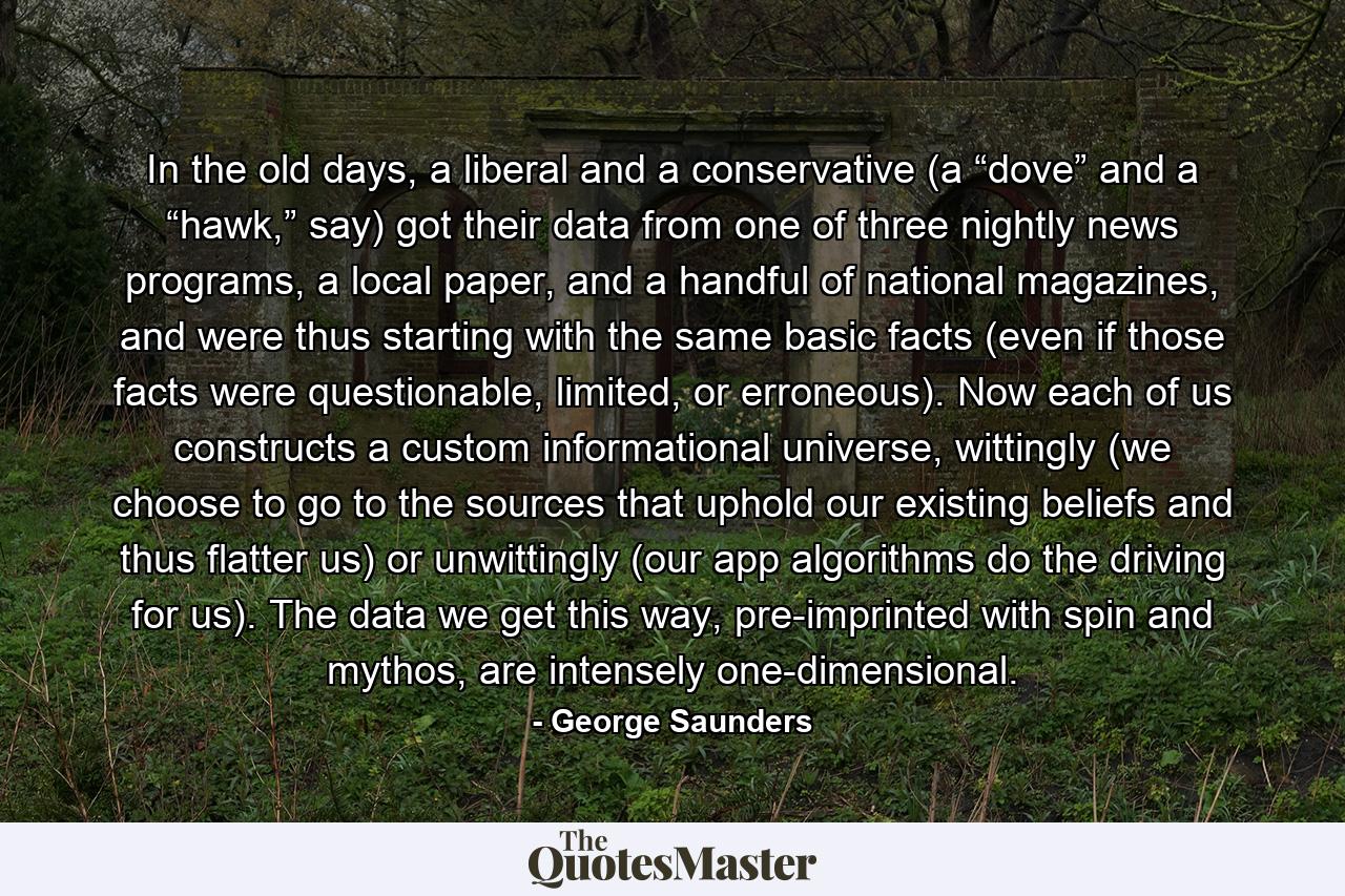 In the old days, a liberal and a conservative (a “dove” and a “hawk,” say) got their data from one of three nightly news programs, a local paper, and a handful of national magazines, and were thus starting with the same basic facts (even if those facts were questionable, limited, or erroneous). Now each of us constructs a custom informational universe, wittingly (we choose to go to the sources that uphold our existing beliefs and thus flatter us) or unwittingly (our app algorithms do the driving for us). The data we get this way, pre-imprinted with spin and mythos, are intensely one-dimensional. - Quote by George Saunders