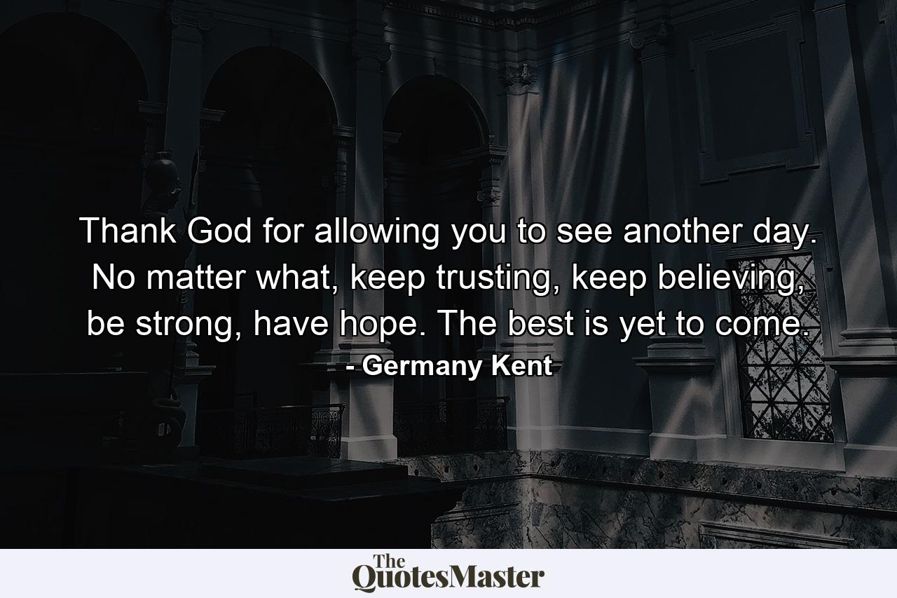 Thank God for allowing you to see another day. No matter what, keep trusting, keep believing, be strong, have hope. The best is yet to come. - Quote by Germany Kent