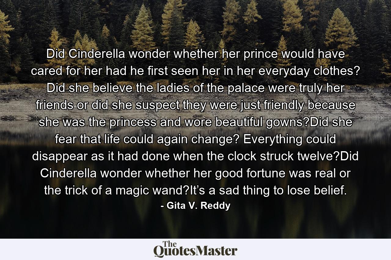 Did Cinderella wonder whether her prince would have cared for her had he first seen her in her everyday clothes? Did she believe the ladies of the palace were truly her friends or did she suspect they were just friendly because she was the princess and wore beautiful gowns?Did she fear that life could again change? Everything could disappear as it had done when the clock struck twelve?Did Cinderella wonder whether her good fortune was real or the trick of a magic wand?It’s a sad thing to lose belief. - Quote by Gita V. Reddy