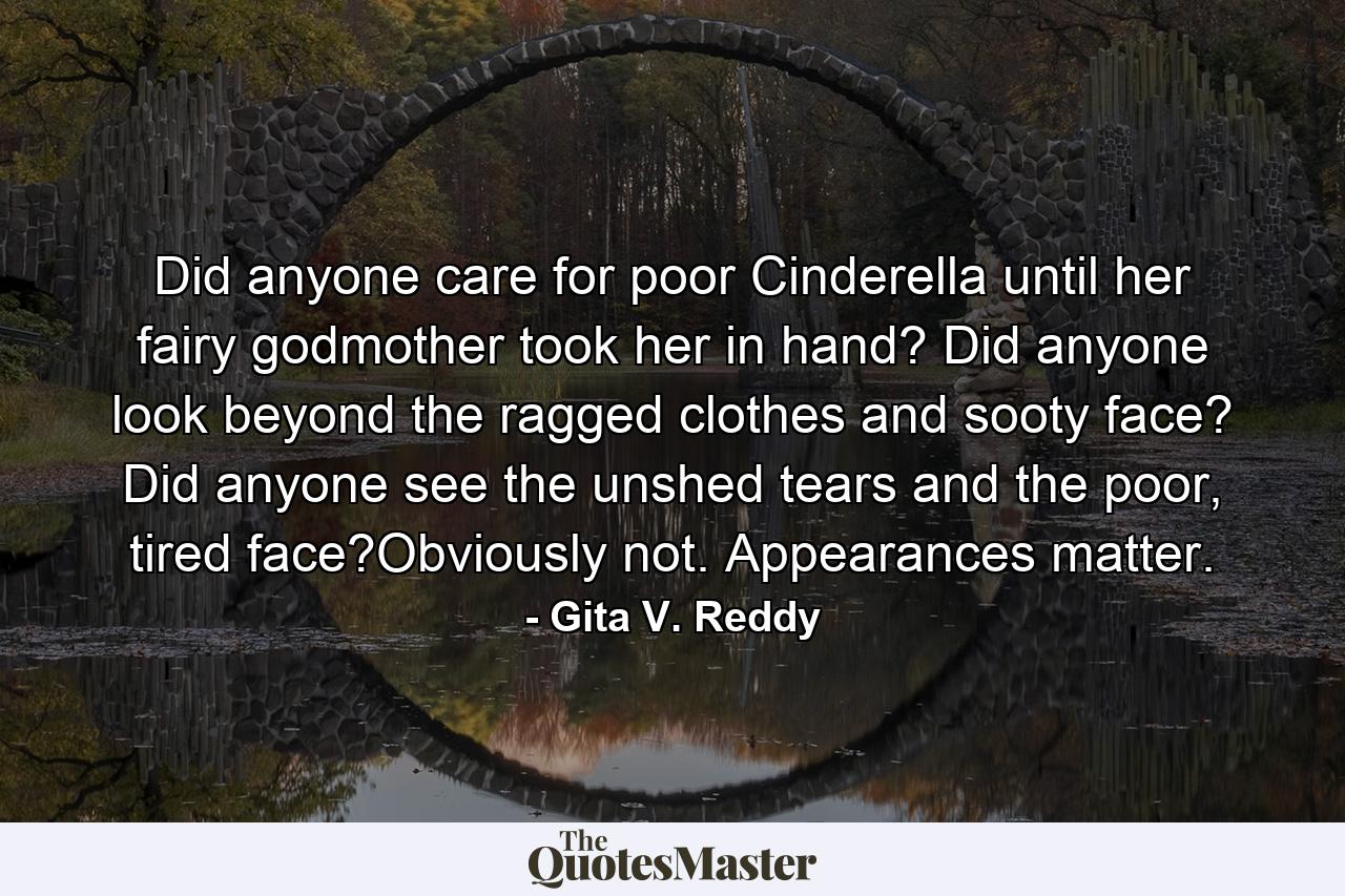 Did anyone care for poor Cinderella until her fairy godmother took her in hand? Did anyone look beyond the ragged clothes and sooty face? Did anyone see the unshed tears and the poor, tired face?Obviously not. Appearances matter. - Quote by Gita V. Reddy