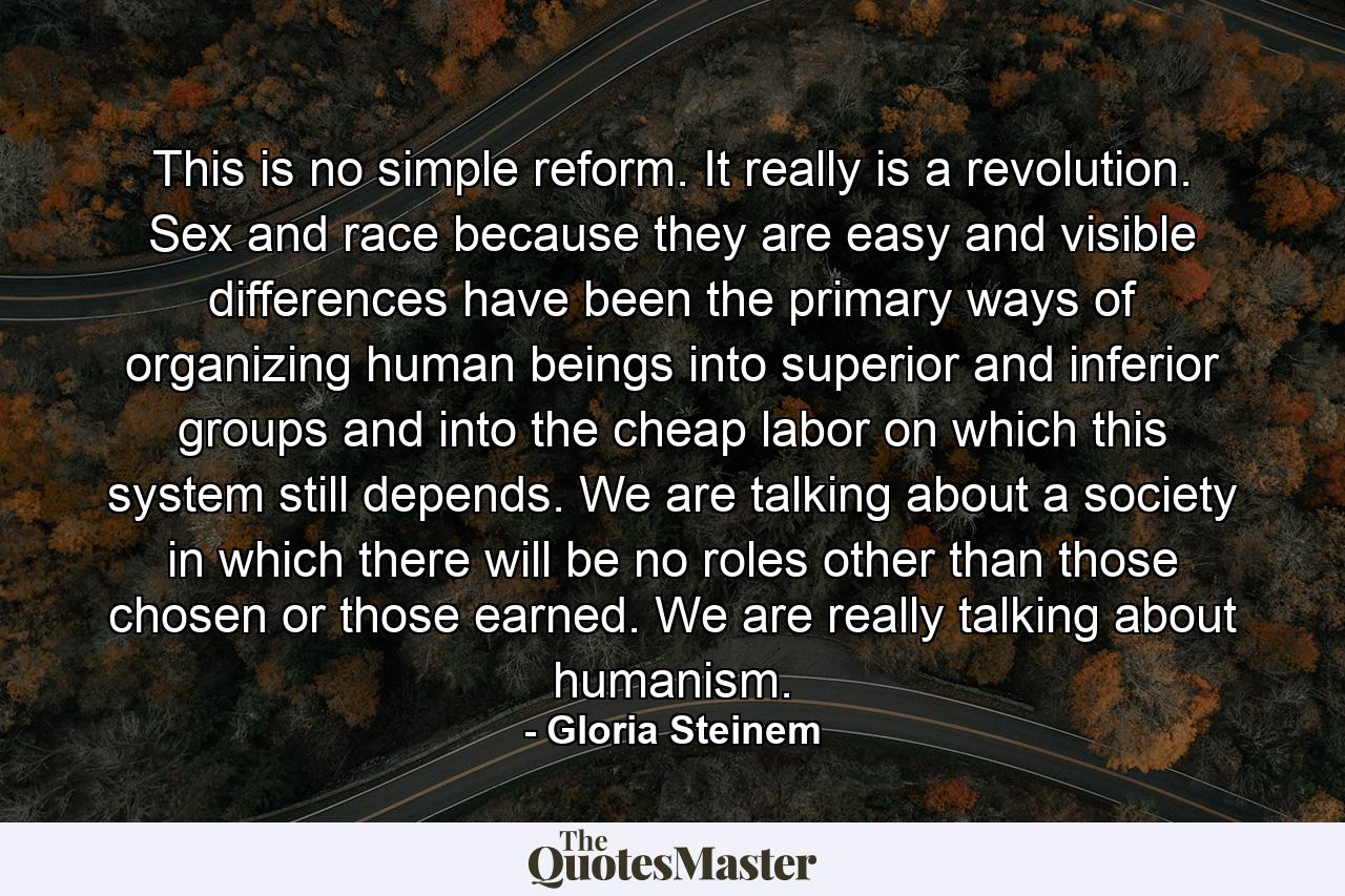 This is no simple reform. It really is a revolution. Sex and race because they are easy and visible differences have been the primary ways of organizing human beings into superior and inferior groups and into the cheap labor on which this system still depends. We are talking about a society in which there will be no roles other than those chosen or those earned. We are really talking about humanism. - Quote by Gloria Steinem