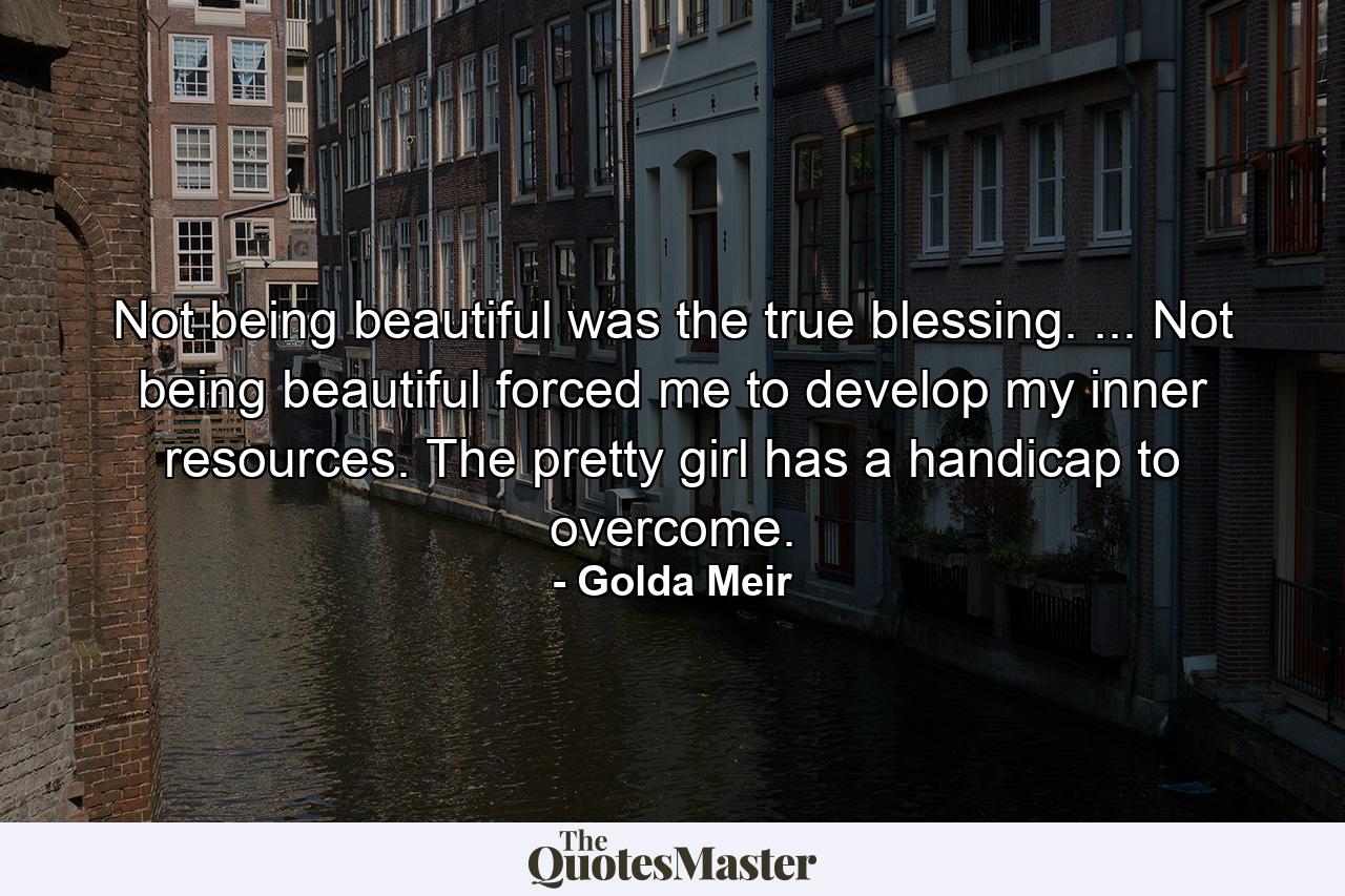 Not being beautiful was the true blessing. ... Not being beautiful forced me to develop my inner resources. The pretty girl has a handicap to overcome. - Quote by Golda Meir