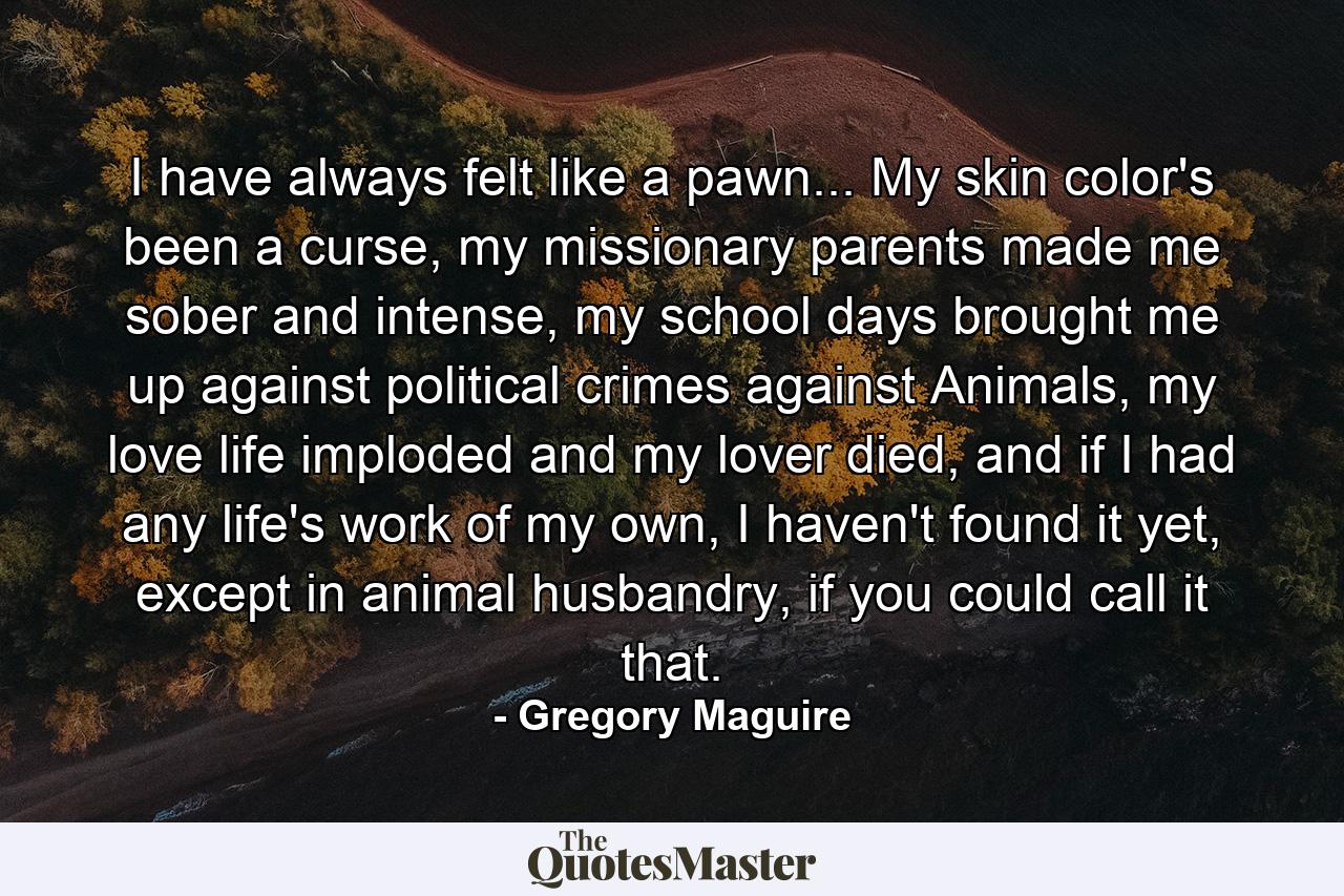 I have always felt like a pawn... My skin color's been a curse, my missionary parents made me sober and intense, my school days brought me up against political crimes against Animals, my love life imploded and my lover died, and if I had any life's work of my own, I haven't found it yet, except in animal husbandry, if you could call it that. - Quote by Gregory Maguire