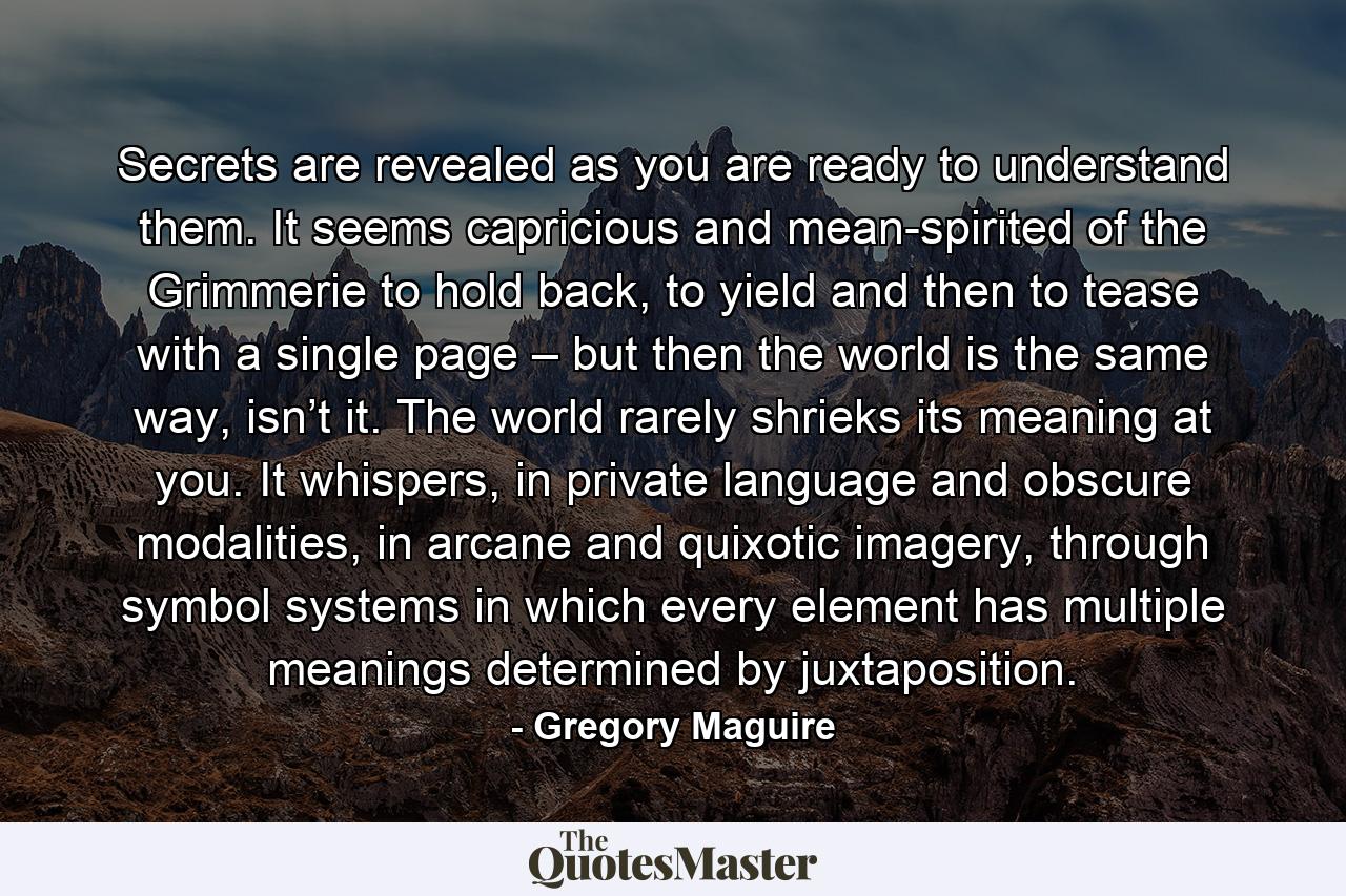 Secrets are revealed as you are ready to understand them. It seems capricious and mean-spirited of the Grimmerie to hold back, to yield and then to tease with a single page – but then the world is the same way, isn’t it. The world rarely shrieks its meaning at you. It whispers, in private language and obscure modalities, in arcane and quixotic imagery, through symbol systems in which every element has multiple meanings determined by juxtaposition. - Quote by Gregory Maguire