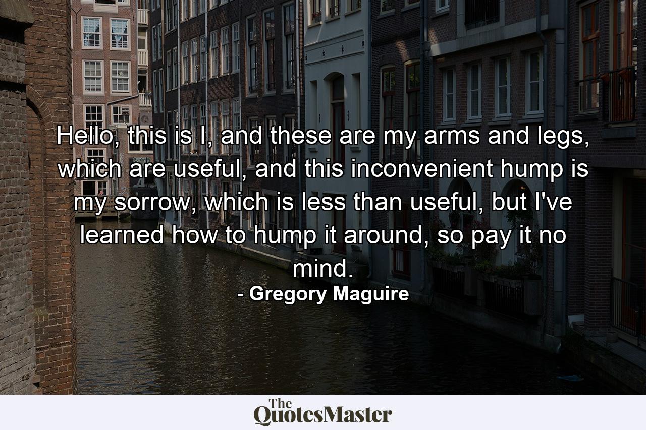 Hello, this is I, and these are my arms and legs, which are useful, and this inconvenient hump is my sorrow, which is less than useful, but I've learned how to hump it around, so pay it no mind. - Quote by Gregory Maguire