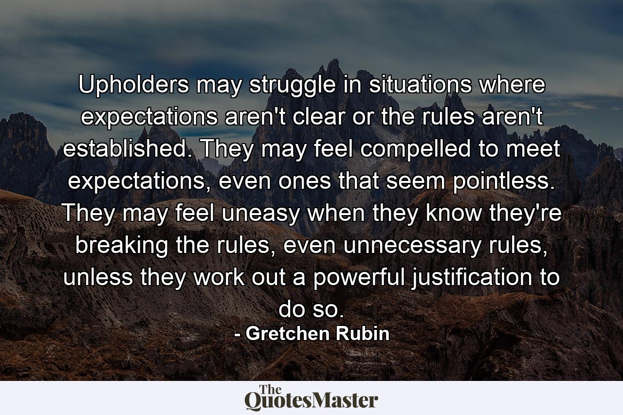 Upholders may struggle in situations where expectations aren't clear or the rules aren't established. They may feel compelled to meet expectations, even ones that seem pointless. They may feel uneasy when they know they're breaking the rules, even unnecessary rules, unless they work out a powerful justification to do so. - Quote by Gretchen Rubin