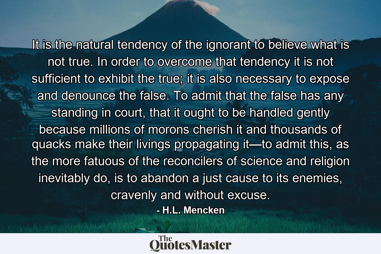 It is the natural tendency of the ignorant to believe what is not true. In order to overcome that tendency it is not sufficient to exhibit the true; it is also necessary to expose and denounce the false. To admit that the false has any standing in court, that it ought to be handled gently because millions of morons cherish it and thousands of quacks make their livings propagating it—to admit this, as the more fatuous of the reconcilers of science and religion inevitably do, is to abandon a just cause to its enemies, cravenly and without excuse. - Quote by H.L. Mencken